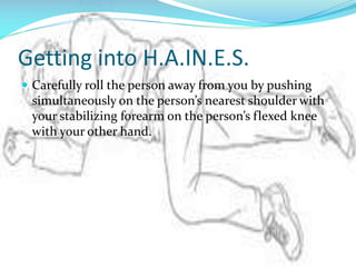 Getting into H.A.IN.E.S.
 Carefully roll the person away from you by pushing

simultaneously on the person’s nearest shoulder with
your stabilizing forearm on the person’s flexed knee
with your other hand.

 