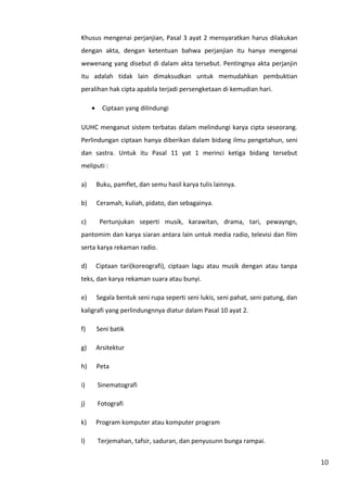 10 
Khusus mengenai perjanjian, Pasal 3 ayat 2 mensyaratkan harus dilakukan 
dengan akta, dengan ketentuan bahwa perjanjian itu hanya mengenai 
wewenang yang disebut di dalam akta tersebut. Pentingnya akta perjanjin 
itu adalah tidak lain dimaksudkan untuk memudahkan pembuktian 
peralihan hak cipta apabila terjadi persengketaan di kemudian hari. 
· Ciptaan yang dilindungi 
UUHC menganut sistem terbatas dalam melindungi karya cipta seseorang. 
Perlindungan ciptaan hanya diberikan dalam bidang ilmu pengetahun, seni 
dan sastra. Untuk itu Pasal 11 yat 1 merinci ketiga bidang tersebut 
meliputi : 
a) Buku, pamflet, dan semu hasil karya tulis lainnya. 
b) Ceramah, kuliah, pidato, dan sebagainya. 
c) Pertunjukan seperti musik, karawitan, drama, tari, pewayngn, 
pantomim dan karya siaran antara lain untuk media radio, televisi dan film 
serta karya rekaman radio. 
d) Ciptaan tari(koreografi), ciptaan lagu atau musik dengan atau tanpa 
teks, dan karya rekaman suara atau bunyi. 
e) Segala bentuk seni rupa seperti seni lukis, seni pahat, seni patung, dan 
kaligrafi yang perlindungnnya diatur dalam Pasal 10 ayat 2. 
f) Seni batik 
g) Arsitektur 
h) Peta 
i) Sinematografi 
j) Fotografi 
k) Program komputer atau komputer program 
l) Terjemahan, tafsir, saduran, dan penyusunn bunga rampai. 
 