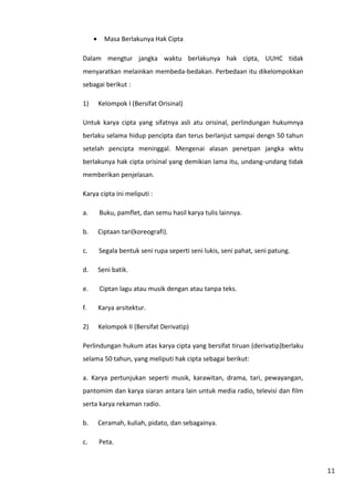 11 
· Masa Berlakunya Hak Cipta 
Dalam mengtur jangka waktu berlakunya hak cipta, UUHC tidak 
menyaratkan melainkan membeda-bedakan. Perbedaan itu dikelompokkan 
sebagai berikut : 
1) Kelompok I (Bersifat Orisinal) 
Untuk karya cipta yang sifatnya asli atu orisinal, perlindungan hukumnya 
berlaku selama hidup pencipta dan terus berlanjut sampai dengn 50 tahun 
setelah pencipta meninggal. Mengenai alasan penetpan jangka wktu 
berlakunya hak cipta orisinal yang demikian lama itu, undang-undang tidak 
memberikan penjelasan. 
Karya cipta ini meliputi : 
a. Buku, pamflet, dan semu hasil karya tulis lainnya. 
b. Ciptaan tari(koreografi). 
c. Segala bentuk seni rupa seperti seni lukis, seni pahat, seni patung. 
d. Seni batik. 
e. Ciptan lagu atau musik dengan atau tanpa teks. 
f. Karya arsitektur. 
2) Kelompok II (Bersifat Derivatip) 
Perlindungan hukum atas karya cipta yang bersifat tiruan (derivatip)berlaku 
selama 50 tahun, yang meliputi hak cipta sebagai berikut: 
a. Karya pertunjukan seperti musik, karawitan, drama, tari, pewayangan, 
pantomim dan karya siaran antara lain untuk media radio, televisi dan film 
serta karya rekaman radio. 
b. Ceramah, kuliah, pidato, dan sebagainya. 
c. Peta. 
 