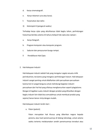 12 
d. Karya sinematografi. 
e. Karya rekaman sura atau bunyi. 
f. Terjemahan dan tafsir. 
3) Kelompok III (pengaruh waktu) 
Terhadap karya cipta yang aktulitasnya tidak begitu tahan, perlindungan 
hukumnya berlaku selama 25 tahun,meliputi hak cipta atas ciptaan : 
a. Karya fotografi. 
b. Program komputer atau komputer program. 
c. Saduran dan penyusunan bunga rampai. 
 Pendaftaran Hak Cipta 
2. Hak Kekayaan Industri 
Hak kekayaan industri adalah hak yang mengatur segala sesuatu milik 
perindustrian, terutama yang mengatur perlindungan hukum. Hak kekayaan 
industri sangat penting untuk didaftarkan oleh perusahaan-perusahaan 
karena hal ini sangat berguna untuk melindungi kegiatan industri 
perusahaan dari hal-hal yang sifatnya menghancurkan seperti plagiatisme. 
Dengan di legalkan suatu industri dengan produk yang dihasilkan dengan 
begitu industri lain tidak bisa semudahnya untuk membuat produk yang 
sejenis/ benar-benar mirip dengan mudah. 
Hak kekayaan industri terdiri dari : 
a. Paten (patent) 
Paten merupakan hak khusus yang diberikan negara kepada 
penemu atas hasil penemuannya di bidang teknologi, untuk selama 
waktu tertentu melaksanakan sendiri penemuannya tersebut atau 
 