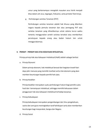 14 
unsur yang berkemampun mengolah masukan arus listrik menjadi 
khas dalam arti arus, tegangan, frekuensi, serta prmeter fisik linnya. 
g. Perlindungan varietas Tanaman (PVT) 
Perlindungan varietas tanaman adalah hak khusus yang diberikan 
negara kepada pemulia tanaman dan atau pemegang PVT atas 
varietas tanaman yang dihasilkannya untuk selama kurun waktu 
tertentu menggunakan sendiri varietas tersebut atau memberikan 
persetujuan kepada orang atau badan hukum lain untuk 
menggunakannya. 
4. PRINSIP – PRINSIP HAK ATAS KEKAYAAN INTELEKTUAL 
Prinsip-prinsip Hak atas Kekayaan Intelektual (HaKI) adalah sebagai berikut 
a. Prinsip Ekonomi 
Dalam prinsip ekonomi, hak intelektual berasal dari kegiatan kreatif dari 
daya pikir manusia yang memiliki manfaat serta nilai ekonomi yang akan 
memberi keuntungan kepada pemilik hak cipta. 
b. Prinsip Keadilan 
Prinsip keadilan merupakan suatu perlindungan hukum bagi pemilik suatu 
hasil dari kemampuan intelektual, sehingga memiliki kekuasaan dalam 
penggunaan hak atas kekayaan intelektual terhadap karyanya. 
c. Prinsip Kebudayaan 
Prinsip kebudayaan merupakan pengembangan dari ilmu pengetahuan, 
sastra dan seni guna meningkatkan taraf kehidupan serta akan memberikan 
keuntungan bagi masyarakat, bangsa dan Negara. 
d. Prinsip Sosial 
 