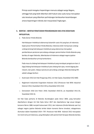 15 
Prinsip sosial mengatur kepentingan manusia sebagai warga Negara, 
sehingga hak yang telah diberikan oleh hukum atas suatu karya merupakan 
satu kesatuan yang diberikan perlindungan berdasarkan keseimbangan 
antara kepentingan individu dan masyarakat/ lingkungan. 
5. BENTUK – BENTUK PERATURAN PERUNDANGAN HAK ATAS KEKAYAAN 
INTELEKTUAL 
a. Pada Zaman Hindia Belanda 
Hak Kekayaan Intelektual sebenarnya bukanlah suatu hal yang baru di Indonesia. 
Sejak jaman Pemerintahan Hindia Belanda, Indonesia telah mempunyai undang-undang 
tentang hak kekayaan Intelektual yang sebenarnya merupakan 
pemberlakuan peraturan perundang-undangan pemerintahan Hindia Belanda yang 
berlaku di negeri Belanda, diberlakukan di Indonesia sebagai negara jajahan 
Belanda berdasarkan prinsip konkordansi. 
Pada masa itu bidang hak kekayaan Intelektual yang mendapat pengaturan baru 3 
(tiga) bidang hak kekayaan Intelektual yaitu bidang hak cipta, merek dagang dan 
industri, dan paten. Adapun peraturan perundang-undangan Belanda bidang HKI 
adalah sebagai berikut : 
o Auterswet 1912 (UU Hak Pengarang 1912, UU Hak Cipata; Staatsblad 1912-600) 
o Reglement Industriele Eingendom Kolonien 1912 (Peraturan Hak Milik Industrial 
Kolonial 1912; Staatsblad 1912-545 jo.Staatsblad 1913-214) 
o Octrooiwet 1910 (UU Paten 1910; Staatsblad 1910-33, yis Staatsblad 1911-33, 
Staatsblad 1922-4). 
UU Hak Cipta pertama di Belanda diundangkan pada tahun 1803, yang kemudian 
diperbaharui dengan UU Hak Cipta tahun 1817 dan diperbaharui lagi sesuai dengan 
konvensi Berne 1886 menjadi Auteurswet 1912, dan Indonesia (Hindia Belanda saat itu) 
sebagai negara jajahan Belanda terikat dalam konvensi Berne tersebut, sebagaimana 
diumukan dalam Staatsblad 1914—797. Peraturan Hak Milik Kolonial 1912 merupakan 
UU merk tertua di Indonesia, yang ditetapkan oleh pemerintah Kerajaan Belanda berlaku 
 