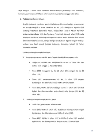 16 
sejak tanggal 1 Maret 1912 terhadap wilayah-wilayah jajahannya yaitu Indonesia, 
Suriname, dan Curacao. UU Paten 1910 tersebut mulai berlaku tanggal 1 Juli 1912. 
b. Pada Zaman Kemerdekaan 
Setelah Indonesia merdeka, Menteri Kehakiman RI mengeluarkan pengumuman 
No. JS 5/41 tanggal 14 Maret 1953 dan No. JG 1/2/17 tanggal 29 Agustus 1953 
tentang Perdaftaran Sementara Paten. Berdasarkan pasal II Aturan Peralihan 
Undang-undang Dasar 1945 dan Peraturan Pemerintah Nomor 2 tahun 1945, maka 
ketentuan peraturan peundang-undangan HKI zaman Hindia Belanda, demi hukum 
diteruskan keberlakuannya, sampai dengan dicabut dan diganti dengan Undang-undang 
baru hasil produk legislasi Indonesia. Kemudian Setelah 16 Tahun 
Indonesia merdeka, 
Undang-undang tentang HKI meliputi : 
1. Undang-undang tentang Hak Merk Dagang dan Merk Perniagaan, yaitu 
· Tanggal 11 Oktober 1961, mengesahkan UU No. 21 tahun 1961 dan 
berlaku pada tanggal 11 November 1961. 
· Tahun 1992, mengganti UU No. 21 tahun 1961 dengan UU No. 19 
tahun 1992. 
· Tahun 1997, penyempuanaan UU No. 19 tahun 1992 dengan 
diundangkan dan diberlakukannya UU No. 14 tahun 1997. 
· Tahun 2001, UU No. 19 tahun 1992 jo. UU No. 14 tahun 1997 tersebut 
diubah dan disempurnakan serta diganti yaitu dengan UU No. 15 
tahun 2001. 
2. Undang-undang tentang Hak Cipta, yaitu 
· Tahun 1982, yaitu UU No. 6 tahun 1982. 
· Tahun 1987, UU No. 6 tahun 1982 diubah dan disempurnakan dengan 
diundangkan dan diberlakukannya UU No. 7 tahun 1987. 
· Tahun 1997, UU No. 12 tahun 1997 jo. UU No. 7 tahun 1987 tersebut 
diperbaharui dan disempurnakan dengan UU No. 12 tahun 1997. 
 