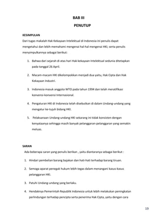 19 
BAB III 
PENUTUP 
KESIMPULAN 
Dari tugas makalah Hak Kekayaan Intelektual di Indonesia ini penulis dapat 
mengetahui dan lebih memahami mengenai hal-hal mengenai HKI, serta penulis 
menyimpulkannya sebagai berikut: 
1. Bahwa dari sejarah di atas hari Hak kekayaan Intelektual sedunia ditetapkan 
pada tanggal 26 April. 
2. Macam-macam HKI dikelompokkan menjadi dua yaitu, Hak Cipta dan Hak 
Kekayaan Industri. 
3. Indonesia masuk anggota WTO pada tahun 1994 dan telah meratifikasi 
konvensi-konvensi Internasional. 
4. Pengaturan HKI di Indonesia telah disebutkan di dalam Undang-undang yang 
mengatur ke-tujuh bidang HKI. 
5. Pelaksanaan Undang-undang HKI sekarang ini tidak konsisten dengan 
kenyataanya sehingga masih banyak pelanggaran-pelanggaran yang semakin 
meluas. 
SARAN 
Ada beberapa saran yang penulis berikan , yaitu diantaranya sebagai berikut : 
1. Hindari pembelian barang bajakan dan hati-hati terhadap barang tiruan. 
2. Semoga aparat penegak hukum lebih tegas dalam menangani kasus-kasus 
pelanggaran HKI. 
3. Patuhi Undang-undang yang berlaku. 
4. Hendaknya Pemerintah Republik Indonesia untuk lebih melakukan peningkatan 
perlindungan terhadap pencipta serta penerima Hak Cipta, yaitu dengan cara 
 