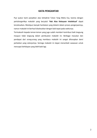 2 
KATA PENGANTAR 
Puji syukur kami panjatkan atas kehadirat Tuhan Yang Maha Esa, karena dengan 
pertolonganNya makalah yang berjudul ‘Hak Atas Kekayaan Intelektual’ dapat 
terselesaikan. Meskipun banyak hambatan yang dialami dalam proses pengerjaannya, 
namun makalah ini berhasil diselesaikan dengan baik tepat pada waktunya. 
Terimakasih kepada teman-teman yang juga sudah memberi kontribusi baik langsung 
maupun tidak langsung dalam pembuatan makalah ini. Berbagai masukan dan 
pendapat dari orang-orang yang membaca makalah ini sangat diharapkan demi 
perbaikan yang selanjutnya. Semoga makalah ini dapat menambah wawasan untuk 
mencapai kehidupan yang lebih baik lagi. 
 