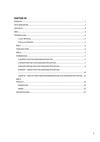 3 
DAFTAR ISI 
MAKALAH.....................................................................................................................................1 
KATA PENGANTAR........................................................................................................................2 
DAFTAR ISI....................................................................................................................................3 
BAB I.............................................................................................................................................4 
PENDAHULUAN............................................................................................................................4 
1.Latar Belakang...................................................................................................................4 
2.Rumusan Masalah.............................................................................................................5 
BAB II........................................................................................................................................6 
TINJAUAN TEORI.......................................................................................................................6 
BAB III.......................................................................................................................................7 
PEMBAHASAN..........................................................................................................................7 
1.SEJARAH HAK ATAS KEKAYAAN INTELEKTUAL...................................................................7 
2.PENGERTIAN HAK ATAS KEKAYAAN INTELEKTUAL.............................................................7 
3.MACAM-MACAM HAK ATAS KEKAYAAN INTELEKTUAL.....................................................8 
4.PRINSIP – PRINSIP HAK ATAS KEKAYAAN INTELEKTUAL 
............................................................................................................................................14 
5.BENTUK – BENTUK PERATURAN PERUNDANGAN HAK ATAS KEKAYAAN INTELEKTUAL. .15 
BAB III 
PENUTUP................................................................................................................................19 
KESIMPULAN......................................................................................................................19 
SARAN.................................................................................................................................19 
DAFTAR PUSTAKA...................................................................................................................21 
 
