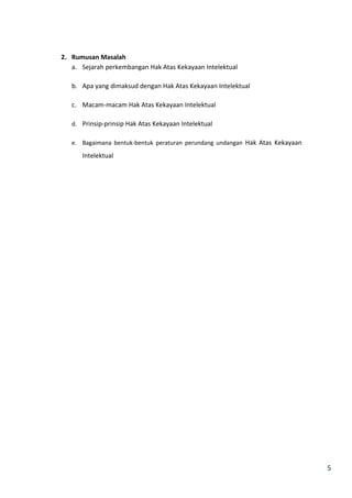 5 
2. Rumusan Masalah 
a. Sejarah perkembangan Hak Atas Kekayaan Intelektual 
b. Apa yang dimaksud dengan Hak Atas Kekayaan Intelektual 
c. Macam-macam Hak Atas Kekayaan Intelektual 
d. Prinsip-prinsip Hak Atas Kekayaan Intelektual 
e. Bagaimana bentuk-bentuk peraturan perundang undangan Hak Atas Kekayaan 
Intelektual 
 