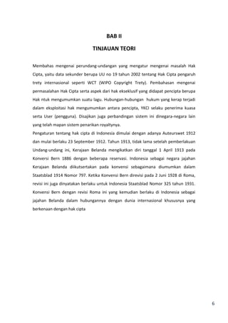 6 
BAB II 
TINJAUAN TEORI 
Membahas mengenai perundang-undangan yang mengatur mengenai masalah Hak 
Cipta, yaitu data sekunder berupa UU no 19 tahun 2002 tentang Hak Cipta pengaruh 
trety internasional seperti WCT (WIPO Copyright Trety). Pembahasan mengenai 
permasalahan Hak Cipta serta aspek dari hak ekseklusif yang didapat pencipta berupa 
Hak ntuk mengumumkan suatu lagu. Hubungan-hubungan hukum yang kerap terjadi 
dalam eksploitasi hak mengumumkan antara pencipta, YKCI selaku penerima kuasa 
serta User (pengguna). Disajikan juga perbandingan sistem ini dinegara-negara lain 
yang telah mapan sistem penarikan royaltynya. 
Pengaturan tentang hak cipta di Indonesia dimulai dengan adanya Auteurswet 1912 
dan mulai berlaku 23 September 1912. Tahun 1913, tidak lama setelah pemberlakuan 
Undang-undang ini, Kerajaan Belanda mengikatkan diri tanggal 1 April 1913 pada 
Konversi Bern 1886 dengan beberapa reservasi. Indonesia sebagai negara jajahan 
Kerajaan Belanda diikutsertakan pada konvensi sebagaimana diumumkan dalam 
Staatsblad 1914 Nomor 797. Ketika Konvensi Bern direvisi pada 2 Juni 1928 di Roma, 
revisi ini juga dinyatakan berlaku untuk Indonesia Staatsblad Nomor 325 tahun 1931. 
Konvensi Bern dengan revisi Roma ini yang kemudian berlaku di Indonesia sebagai 
jajahan Belanda dalam hubungannya dengan dunia internasional khususnya yang 
berkenaan dengan hak cipta 
 