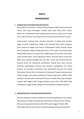 7 
BAB III 
PEMBAHASAN 
1. SEJARAH HAK ATAS KEKAYAAN INTELEKTUAL 
Kalau dilihat secara historis, undang-undang mengenai HAKI pertama kali ada di 
Venice, Italia yang menyangkut masalah paten pada tahun 1470. caxton, 
Galileo dan Guttenberg tercatat sebagai penemu-penemu yang muncul dalam 
kurun waktu tersebut, dan mempunyai hak monopoli atas penemuan mereka. 
Hukum-hukum tentang paten tersebut kemudian di adopsi oleh kerajaan 
Inggris di zaman TUDOR tahun 1500-an dan kemudian lahir hukum mengenai 
paten pertama di Inggris yaitu Statute of Monopolies (1623). Amerika Serikat 
baru mempunyai undang-undang paten tahun 1791. Upaya harmonisasi dalam 
bidang HAKI pertama kali terjadi tahun 1883 dengan lahirnya Paris Convention 
untuk masalah paten, merek dagang dan desain. Kemudian Berne Convention 
1886 untuk masalah copyright atau hak cipta. Tujuan dari konvensi-konvensi 
tersebut antara lain standarisasi, pembahasan masalah baru, tukar menukar 
informasi, perlindungan minimum dan prosedur mendapatkan hak. Kedua 
konvensi itu kemudian membentuk biro administratif bernama the United 
International Bureau for the Protection of Intellectual Property yang kemudian 
di kenal dengan nama World Intellectual Property Organization (WIPO). WIPO 
kemudian menjadi bahan administratif khusus di bawah PBB yang menangani 
masalah HaKI anggota PBB. Sebagai tambahan pada tahun 2001 WIPO telah 
menetapkan tanggal 26 April sebagai Hari Hak Kekayaan Intelektual Sedunia. 
2. PENGERTIAN HAK ATAS KEKAYAAN INTELEKTUAL 
Hak Atas Kekayaan Intelektual adalah hak eksklusif yang diberikan suatu hukum 
atau peraturan kepada seseorang atau sekelompok orang atas karya ciptanya. 
Menurut UU yang telah disahkan oleh DPR-RI pada tanggal 21 Maret 1997, 
HaKI adalah hak-hak secara hukum yang berhubungan dengan permasalahan 
 