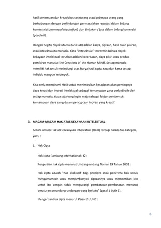 8 
hasil penemuan dan kreativitas seseorang atau beberapa orang yang 
berhubungan dengan perlindungan permasalahan reputasi dalam bidang 
komersial (commercial reputation) dan tindakan / jasa dalam bidang komersial 
(goodwill). 
Dengan begitu obyek utama dari HaKI adalah karya, ciptaan, hasil buah pikiran, 
atau intelektualita manusia. Kata “intelektual” tercermin bahwa obyek 
kekayaan intelektual tersebut adalah kecerdasan, daya pikir, atau produk 
pemikiran manusia (the Creations of the Human Mind). Setiap manusia 
memiliki hak untuk melindungi atas karya hasil cipta, rasa dan karsa setiap 
individu maupun kelompok. 
Kita perlu memahami HaKI untuk menimbulkan kesadaran akan pentingnya 
daya kreasi dan inovasi intelektual sebagai kemampuan yang perlu diraih oleh 
setiap manusia, siapa saja yang ingin maju sebagai faktor pembentuk 
kemampuan daya saing dalam penciptaan inovasi yang kreatif. 
3. MACAM-MACAM HAK ATAS KEKAYAAN INTELEKTUAL 
Secara umum Hak atas Kekayaan Intelektual (HaKI) terbagi dalam dua kategori, 
yaitu : 
1. Hak Cipta 
Hak cipta (lambang internasional: ©) 
Pengertian hak cipta menurut Undang-undang Nomor 19 Tahun 2002 : 
Hak cipta adalah "hak eksklusif bagi pencipta atau penerima hak untuk 
mengumumkan atau memperbanyak ciptaannya atau memberikan izin 
untuk itu dengan tidak mengurangi pembatasan-pembatasan menurut 
peraturan perundang-undangan yang berlaku" (pasal 1 butir 1). 
Pengertian hak cipta menurut Pasal 2 UUHC : 
 