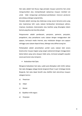 9 
Hak cipta adalah hak khusus bagi pencipta maupun penerima hak untuk 
mengumumkan atau memperbanyak ciptaannya maupun memberi ijin 
untuk tidak mengurangi pembatasan-pembatasan menurut peraturan 
perundang-undangan yang berlaku. 
Pencipta adalah seorang atau beberapa orang secara bersama-sama yang 
atas inspirasinya lahir suatu ciptaan berdasarkan kemampuan pikiran, 
imajinasi, kecekatan, keterampilan atau keahlian yang dituangkan dalam 
bentuk yang khas dan bersifat pribadi. 
Pengumuman adalah pembacaan, penyiaran, pameran, penjualan, 
pengedaran, atau penyebaran suatu ciptaan dengan menggunakan alat 
apapun, termasuk media internet, atau melakukan dengan cara apapun 
sehingga suatu ciptaan dapat di baca, didengar atau dilihat orang lain. 
Perbanyakan adalah penambahan jumlah suatu ciptaan baik secara 
keseluruhan maupun bagian yang sangat substansial dengan menggunakan 
bahan-bahan yang sama ataupun tidak sama, termasuk pengalih wujudan 
secara permanen atau temporer. 
· Kedudukan Hak Cipta 
Mengenai kedudukan hak cipta, sudah pula ditetapkan oleh UUHC, bahwa 
hak cipta dianggap sebagai benda bergerak (Pasal 3 ayat 1).Sebagai benda 
Bergerak, hak cipta dapat beralih atau dialihkn baik seluruhnya maupun 
sebagian karena : 
a) Pewarisan 
b) Hibah 
c) Wasiat 
d) Dijadikan milik negara 
e) Perjanjian 
 