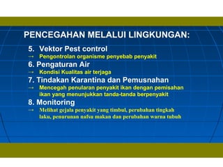 PENCEGAHAN MELALUI LINGKUNGAN:
5. Vektor Pest control
→ Pengontrolan organisme penyebab penyakit
6. Pengaturan Air
→ Kondisi Kualitas air terjaga
7. Tindakan Karantina dan Pemusnahan
→ Mencegah penularan penyakit ikan dengan pemisahan
ikan yang menunjukkan tanda-tanda berpenyakit
8. Monitoring
→ Melihat gejala penyakit yang timbul, perubahan tingkah
laku, penurunan nafsu makan dan perubahan warna tubuh
 