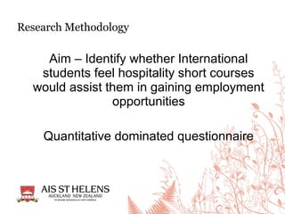 Aim – Identify whether International
students feel hospitality short courses
would assist them in gaining employment
opportunities
Quantitative dominated questionnaire
Research Methodology
 