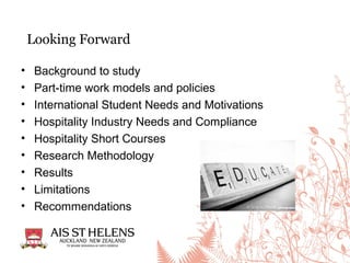 Looking Forward
• Background to study
• Part-time work models and policies
• International Student Needs and Motivations
• Hospitality Industry Needs and Compliance
• Hospitality Short Courses
• Research Methodology
• Results
• Limitations
• Recommendations
 