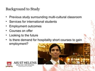 • Previous study surrounding multi-cultural classroom
• Services for international students
• Employment outcomes
• Courses on offer
• Looking to the future
• Is there demand for hospitality short courses to gain
employment?
Background to Study
 