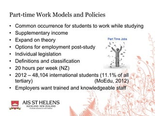 • Common occurrence for students to work while studying
• Supplementary income
• Expand on theory
• Options for employment post-study
• Individual legislation
• Definitions and classification
• 20 hours per week (NZ)
• 2012 – 48,104 international students (11.1% of all
tertiary) (MoEdu, 2012)
• Employers want trained and knowledgeable staff
Part-time Work Models and Policies
 