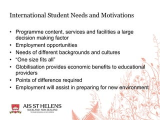 • Programme content, services and facilities a large
decision making factor
• Employment opportunities
• Needs of different backgrounds and cultures
• “One size fits all”
• Globilisation provides economic benefits to educational
providers
• Points of difference required
• Employment will assist in preparing for new environment
International Student Needs and Motivations
 