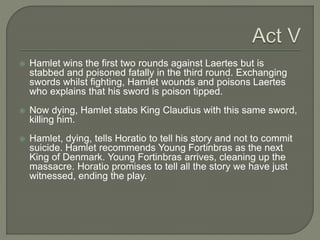  Hamlet wins the first two rounds against Laertes but is
stabbed and poisoned fatally in the third round. Exchanging
swords whilst fighting, Hamlet wounds and poisons Laertes
who explains that his sword is poison tipped.
 Now dying, Hamlet stabs King Claudius with this same sword,
killing him.
 Hamlet, dying, tells Horatio to tell his story and not to commit
suicide. Hamlet recommends Young Fortinbras as the next
King of Denmark. Young Fortinbras arrives, cleaning up the
massacre. Horatio promises to tell all the story we have just
witnessed, ending the play.
 
