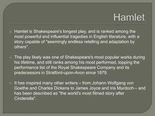  Hamlet is Shakespeare's longest play, and is ranked among the
most powerful and influential tragedies in English literature, with a
story capable of "seemingly endless retelling and adaptation by
others".
 The play likely was one of Shakespeare's most popular works during
his lifetime, and still ranks among his most performed, topping the
performance list of the Royal Shakespeare Company and its
predecessors in Stratford-upon-Avon since 1879.
 It has inspired many other writers – from Johann Wolfgang von
Goethe and Charles Dickens to James Joyce and Iris Murdoch – and
has been described as "the world's most filmed story after
Cinderella".
 