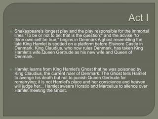  Shakespeare's longest play and the play responsible for the immortal
lines "To be or not to be: that is the question:" and the advise "to
thine own self be true," begins in Denmark A ghost resembling the
late King Hamlet is spotted on a platform before Elsinore Castle in
Denmark. King Claudius, who now rules Denmark, has taken King
Hamlet's wife,Queen Gertrude as his new wife and Queen of
Denmark.
 Hamlet learns from King Hamlet's Ghost that he was poisoned by
King Claudius, the current ruler of Denmark. The Ghost tells Hamlet
to avenge his death but not to punish Queen Gertrude for
remarrying; it is not Hamlet's place and her conscience and heaven
will judge her... Hamlet swears Horatio and Marcellus to silence over
Hamlet meeting the Ghost.
 