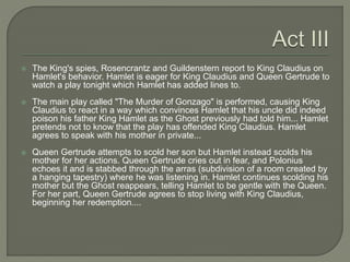  The King's spies, Rosencrantz and Guildenstern report to King Claudius on
Hamlet's behavior. Hamlet is eager for King Claudius and Queen Gertrude to
watch a play tonight which Hamlet has added lines to.
 The main play called "The Murder of Gonzago" is performed, causing King
Claudius to react in a way which convinces Hamlet that his uncle did indeed
poison his father King Hamlet as the Ghost previously had told him... Hamlet
pretends not to know that the play has offended King Claudius. Hamlet
agrees to speak with his mother in private...
 Queen Gertrude attempts to scold her son but Hamlet instead scolds his
mother for her actions. Queen Gertrude cries out in fear, and Polonius
echoes it and is stabbed through the arras (subdivision of a room created by
a hanging tapestry) where he was listening in. Hamlet continues scolding his
mother but the Ghost reappears, telling Hamlet to be gentle with the Queen.
For her part, Queen Gertrude agrees to stop living with King Claudius,
beginning her redemption....
 