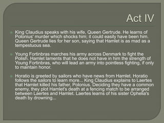  King Claudius speaks with his wife, Queen Gertrude. He learns of
Polonius' murder which shocks him; it could easily have been him.
Queen Gertrude lies for her son, saying that Hamlet is as mad as a
tempestuous sea.
 Young Fortinbras marches his army across Denmark to fight the
Polish. Hamlet laments that he does not have in him the strength of
Young Fortinbras, who will lead an army into pointless fighting, if only
to maintain honor.
 Horatio is greeted by sailors who have news from Hamlet. Horatio
follows the sailors to learn more... King Claudius explains to Laertes
that Hamlet killed his father, Polonius. Deciding they have a common
enemy, they plot Hamlet's death at a fencing match to be arranged
between Laertes and Hamlet. Laertes learns of his sister Ophelia's
death by drowning...
 