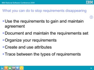 IBM Rational Software Conference 2009



What you can do to stop requirements disappearing

   Use the requirements to gain and maintain
   agreement
   Document and maintain the requirements set
   Organize your requirements
   Create and use attributes
   Trace between the types of requirements


                                                    14
 