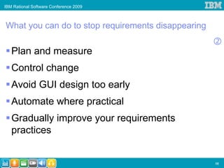 IBM Rational Software Conference 2009



What you can do to stop requirements disappearing

   Plan and measure
   Control change
   Avoid GUI design too early
   Automate where practical
   Gradually improve your requirements
   practices


                                                    15
 