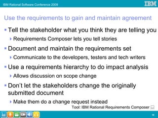 IBM Rational Software Conference 2009



Use the requirements to gain and maintain agreement
   Tell the stakeholder what you think they are telling you
      Requirements Composer lets you tell stories
   Document and maintain the requirements set
      Communicate to the developers, testers and tech writers
   Use a requirements hierarchy to do impact analysis
      Allows discussion on scope change
   Don’t let the stakeholders change the originally
   submitted document
      Make them do a change request instead
                                        Tool: IBM Rational Requirements Composer
                                                                                   16
 