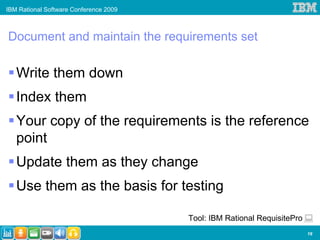 IBM Rational Software Conference 2009



Document and maintain the requirements set

   Write them down
   Index them
   Your copy of the requirements is the reference
   point
   Update them as they change
   Use them as the basis for testing

                                        Tool: IBM Rational RequisitePro
                                                                          19
 