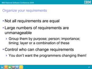 IBM Rational Software Conference 2009



Organize your requirements

   Not all requirements are equal
   Large numbers of requirements are
   unmanageable
       Group them by purpose; person; importance;
       timing; layer or a combination of these
   Control who can change requirements
       You don’t want the programmers changing them!


                                                       21
 