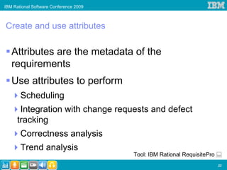 IBM Rational Software Conference 2009



Create and use attributes

   Attributes are the metadata of the
   requirements
   Use attributes to perform
       Scheduling
       Integration with change requests and defect
      tracking
       Correctness analysis
       Trend analysis
                                        Tool: IBM Rational RequisitePro
                                                                          22
 