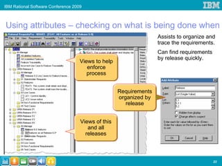 IBM Rational Software Conference 2009



Using attributes – checking on what is being done when
                                                                   Assists to organize and
                                                                   trace the requirements.
                                                                   Can find requirements
                                                                   by release quickly.
                                    Views to help
                                       enforce
                                       process


                                                    Requirements
                                                    organized by
                                                       release


                                    Views of this
                                       and all
                                      releases



                                                                                           23
 