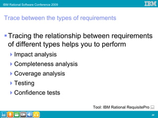 IBM Rational Software Conference 2009



Trace between the types of requirements

   Tracing the relationship between requirements
   of different types helps you to perform
       Impact analysis
       Completeness analysis
       Coverage analysis
       Testing
       Confidence tests

                                        Tool: IBM Rational RequisitePro
                                                                          24
 