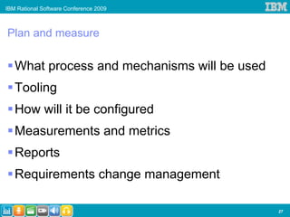 IBM Rational Software Conference 2009



Plan and measure

   What process and mechanisms will be used
   Tooling
   How will it be configured
   Measurements and metrics
   Reports
   Requirements change management

                                              27
 