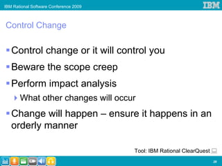 IBM Rational Software Conference 2009



Control Change

   Control change or it will control you
   Beware the scope creep
   Perform impact analysis
       What other changes will occur
   Change will happen – ensure it happens in an
   orderly manner

                                        Tool: IBM Rational ClearQuest
                                                                        28
 