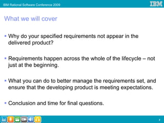 IBM Rational Software Conference 2009



What we will cover

   Why do your specified requirements not appear in the
   delivered product?

   Requirements happen across the whole of the lifecycle – not
   just at the beginning.

   What you can do to better manage the requirements set, and
   ensure that the developing product is meeting expectations.

   Conclusion and time for final questions.

                                                                 3
 