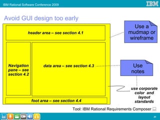 IBM Rational Software Conference 2009



Avoid GUI design too early
                                                                       Use a
                header area – see section 4.1                        mudmap or
                                                                     wireframe




   Navigation             data area – see section 4.3                  Use
   pane – see                                                         notes
   section 4.2


                                                                      use corporate
                                                                        color and
                                                                          layout
                  foot area – see section 4.4                           standards
                                         Tool: IBM Rational Requirements Composer
                                                                                    31
 