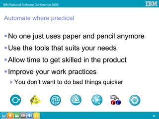 IBM Rational Software Conference 2009



Automate where practical

   No one just uses paper and pencil anymore
   Use the tools that suits your needs
   Allow time to get skilled in the product
   Improve your work practices
       You don’t want to do bad things quicker




                                                 32
 