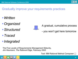 IBM Rational Software Conference 2009



Gradually improve your requirements practices

   Written
   Organized                              A gradual, cumulative process
   Structured                             - you won’t get here tomorrow
   Traced
   Integrated
 The Five Levels of Requirements Management Maturity,
 Jim Heumann, The Rational Edge, February 2003
                                         Tool: IBM Rational Method Composer
                                                                              33
 