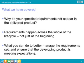 IBM Rational Software Conference 2009



What we have covered

   Why do your specified requirements not appear in
   the delivered product?

   Requirements happen across the whole of the
   lifecycle – not just at the beginning.

   What you can do to better manage the requirements
   set, and ensure that the developing product is
   meeting expectations.

                                                       37
 