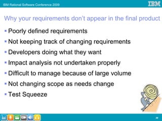 IBM Rational Software Conference 2009



Why your requirements don’t appear in the final product

   Poorly defined requirements
   Not keeping track of changing requirements
   Developers doing what they want
   Impact analysis not undertaken properly
   Difficult to manage because of large volume
   Not changing scope as needs change
   Test Squeeze


                                                     38
 