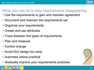 IBM Rational Software Conference 2009



What you can do to stop requirements disappearing
   Use the requirements to gain and maintain agreement
   Document and maintain the requirements set
   Organize your requirements
   Create and use attributes
   Trace between the types of requirements
   Plan and measure
   Control change
   Avoid GUI design too early
   Automate where practical
   Gradually improve your requirements practices
                                                         39
 