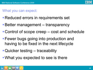 IBM Rational Software Conference 2009



What you can expect:

   Reduced errors in requirements set
   Better management – transparency
   Control of scope creep – cost and schedule
   Fewer bugs going into production and
   having to be fixed in the next lifecycle
   Quicker testing – traceability
   What you expected to see is there

                                                40
 