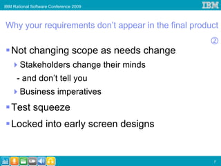 IBM Rational Software Conference 2009



Why your requirements don’t appear in the final product

   Not changing scope as needs change
       Stakeholders change their minds
      - and don’t tell you
       Business imperatives
   Test squeeze
   Locked into early screen designs


                                                     7
 