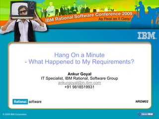 Hang On a Minute
                    - What Happened to My Requirements?
                                          Ankur Goyal
                         IT Specialist, IBM Rational, Software Group
                                  ankurgoyal@in.ibm.com
                                        +91 9818519931


                                                                       NRDM02



© 2009 IBM Corporation
 
