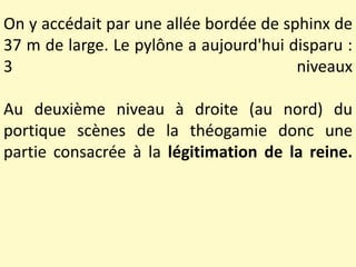 On y accédait par une allée bordée de sphinx de
37 m de large. Le pylône a aujourd'hui disparu :
3 niveaux
Au deuxième niveau à droite (au nord) du
portique scènes de la théogamie donc une
partie consacrée à la légitimation de la reine.
 