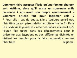 Comment faire accepter l’idée qu’une femme pharaon
soit légitime, alors qu’il existe un souverain mâle
couronné 7 ans avant son propre couronnement ?
Comment a-t-elle fait pour légitimer cela ?
* Pour elle : pas de doute. Elle a toujours pensé être
l’héritière de son père (relation étroite entre les 2). Dans
le « Texte de la jeunesse » à Deir el-Bahari elle écrit qu’il
l’aurait fait suivre dans ses déplacements pour la
présenter aux Égyptiens et aux différentes divinités en
visitant les temples pour la faire reconnaître comme
l’héritière légitime.
 
