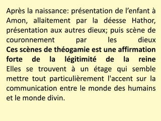 Après la naissance: présentation de l’enfant à
Amon, allaitement par la déesse Hathor,
présentation aux autres dieux; puis scène de
couronnement par les dieux
Ces scènes de théogamie est une affirmation
forte de la légitimité de la reine
Elles se trouvent à un étage qui semble
mettre tout particulièrement l'accent sur la
communication entre le monde des humains
et le monde divin.
 
