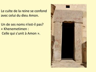 Le culte de la reine se confond
avec celui du dieu Amon.
Un de ses noms n’est-il pas?
« Khenemetimen :
Celle qui s'unit à Amon ».
 